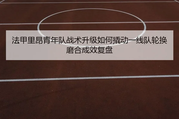 法甲里昂青年队战术升级如何撬动一线队轮换磨合成效复盘