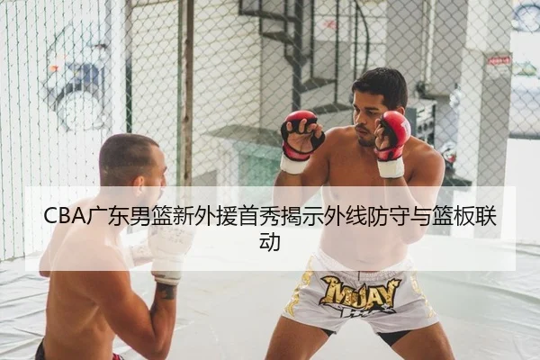 CBA广东男篮新外援首秀揭示外线防守与篮板联动